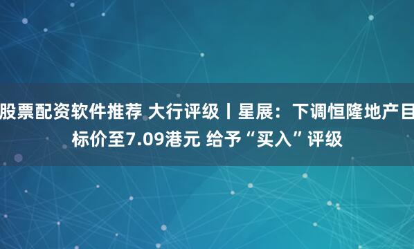 股票配资软件推荐 大行评级丨星展：下调恒隆地产目标价至7.09港元 给予“买入”评级