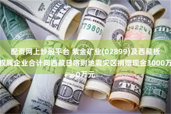 配资网上炒股平台 紫金矿业(02899)及西藏板块权属企业合计向西藏日喀则地震灾区捐赠现金3000万元