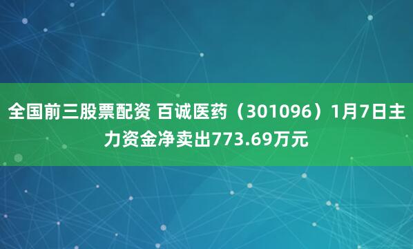 全国前三股票配资 百诚医药（301096）1月7日主力资金净卖出773.69万元