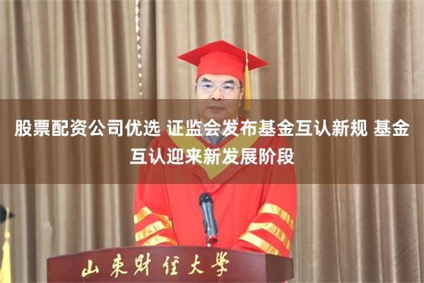 股票配资公司优选 证监会发布基金互认新规 基金互认迎来新发展阶段