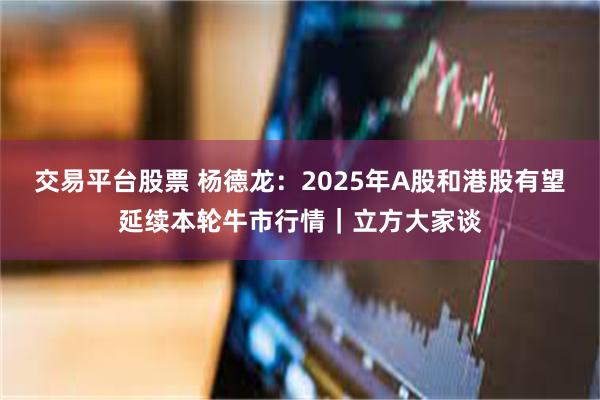 交易平台股票 杨德龙：2025年A股和港股有望延续本轮牛市行情｜立方大家谈