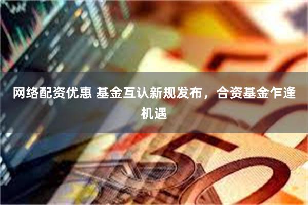 网络配资优惠 基金互认新规发布，合资基金乍逢机遇