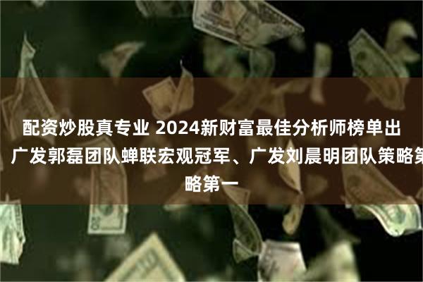 配资炒股真专业 2024新财富最佳分析师榜单出炉！广发郭磊团队蝉联宏观冠军、广发刘晨明团队策略第一