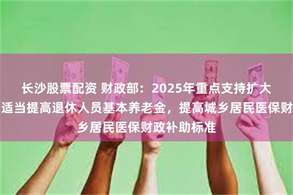 长沙股票配资 财政部：2025年重点支持扩大国内需求，适当提高退休人员基本养老金，提高城乡居民医保财政补助标准