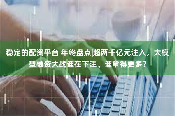 稳定的配资平台 年终盘点|超两千亿元注入，大模型融资大战谁在下注、谁拿得更多？