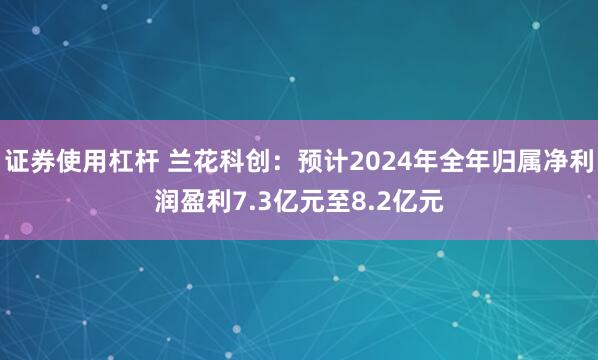 证券使用杠杆 兰花科创：预计2024年全年归属净利润盈利7.3亿元至8.2亿元