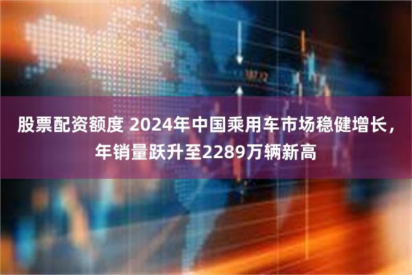 股票配资额度 2024年中国乘用车市场稳健增长，年销量跃升至2289万辆新高