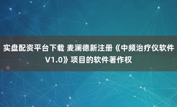 实盘配资平台下载 麦澜德新注册《中频治疗仪软件V1.0》项目的软件著作权