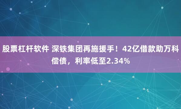 股票杠杆软件 深铁集团再施援手！42亿借款助万科偿债，利率低至2.34%