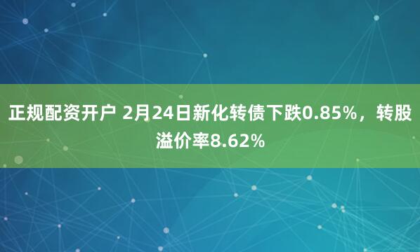 正规配资开户 2月24日新化转债下跌0.85%，转股溢价率8.62%