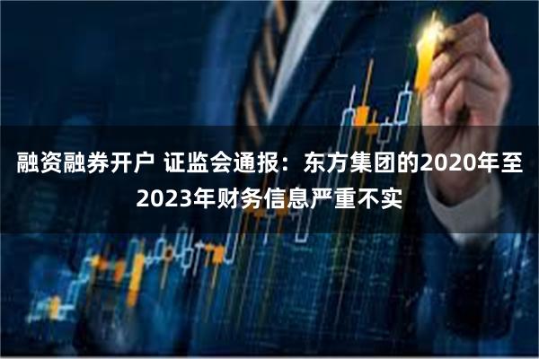 融资融券开户 证监会通报：东方集团的2020年至2023年财务信息严重不实