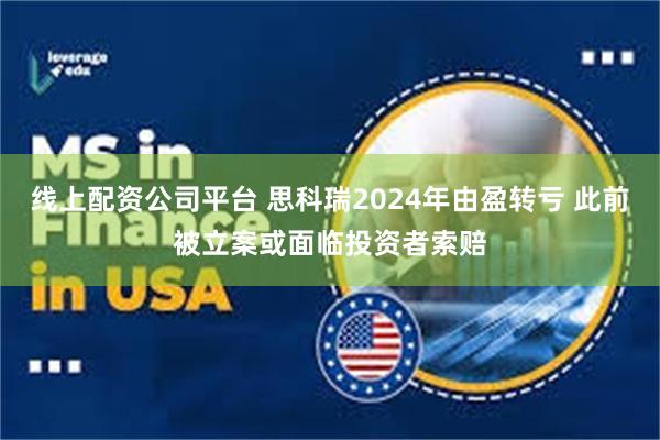 线上配资公司平台 思科瑞2024年由盈转亏 此前被立案或面临投资者索赔